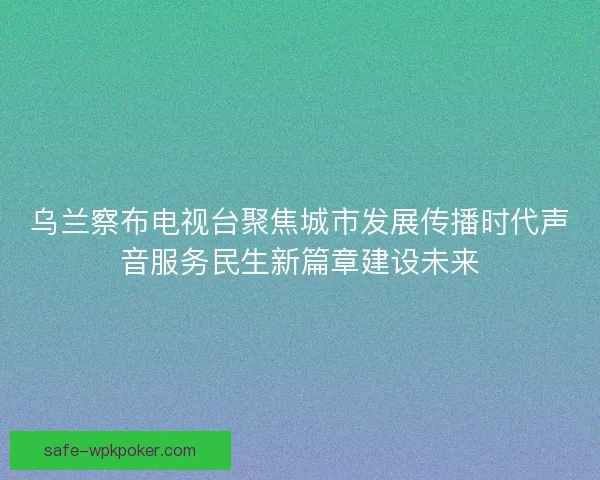 乌兰察布电视台聚焦城市发展传播时代声音服务民生新篇章建设未来