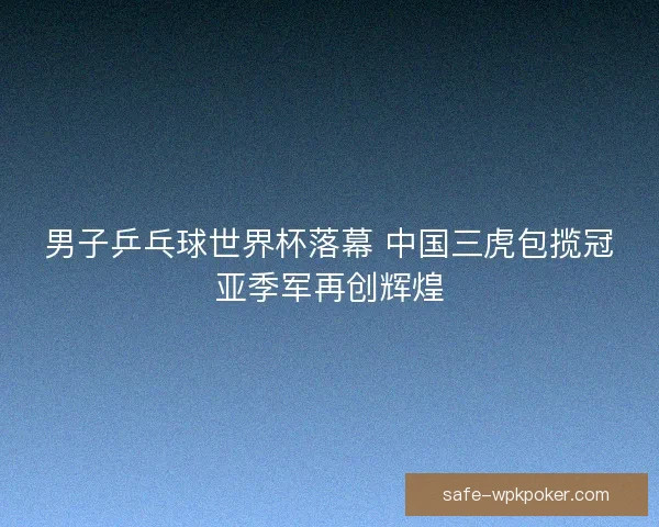 男子乒乓球世界杯落幕 中国三虎包揽冠亚季军再创辉煌 男子乒乓球世界杯落幕 中国三虎包揽冠亚季军再创辉煌