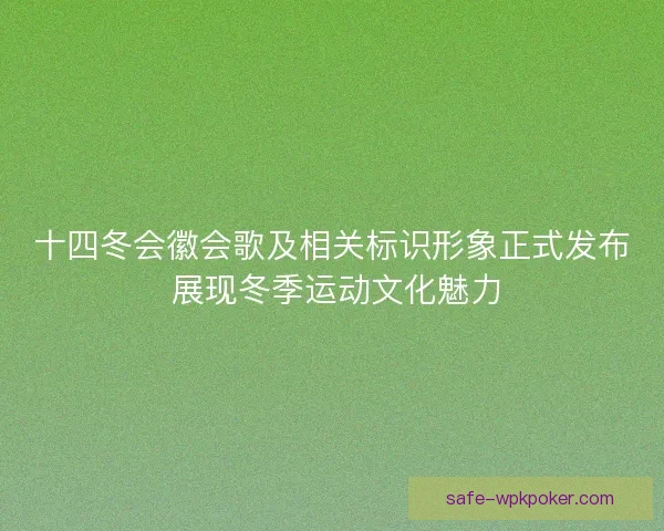 十四冬会徽会歌及相关标识形象正式发布 展现冬季运动文化魅力 十四冬会徽会歌及相关标识形象正式发布 展现冬季运动文化魅力